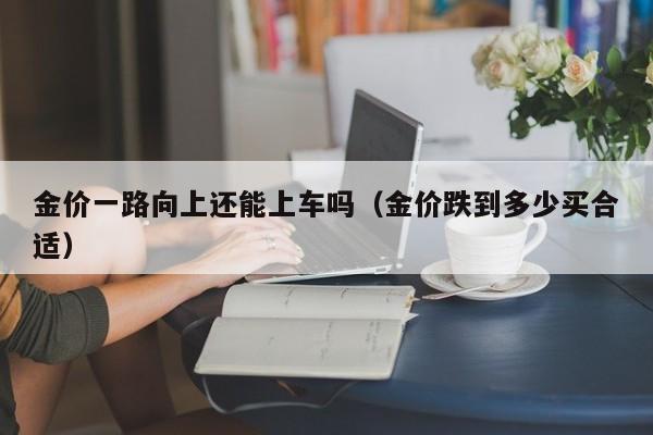 金价一路向上还能上车吗（金价跌到多少买合适）