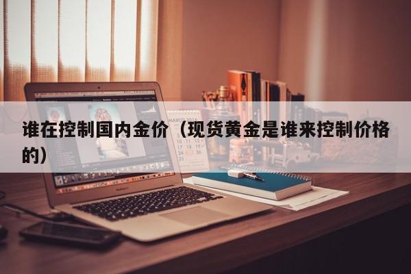 谁在控制国内金价（现货黄金是谁来控制价格的）