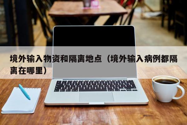 境外输入物资和隔离地点（境外输入病例都隔离在哪里）