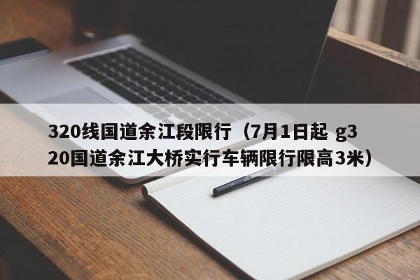 320线国道余江段限行（7月1日起 g320国道余江大桥实行车辆限行限高3米）