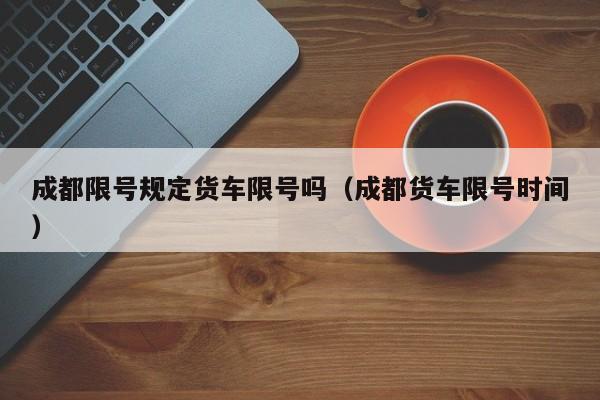 成都限号规定货车限号吗（成都货车限号时间）