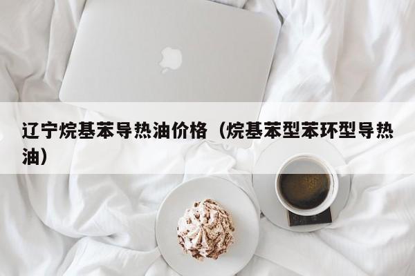 辽宁烷基苯导热油价格（烷基苯型苯环型导热油）