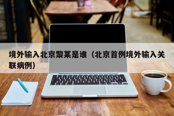 境外输入北京黎某是谁（北京首例境外输入关联病例）