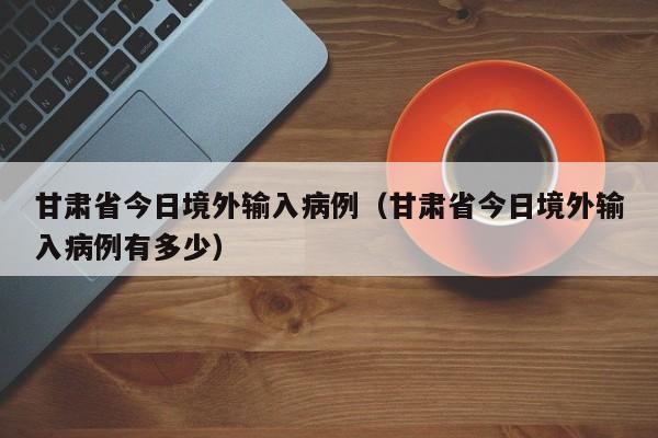 甘肃省今日境外输入病例（甘肃省今日境外输入病例有多少）