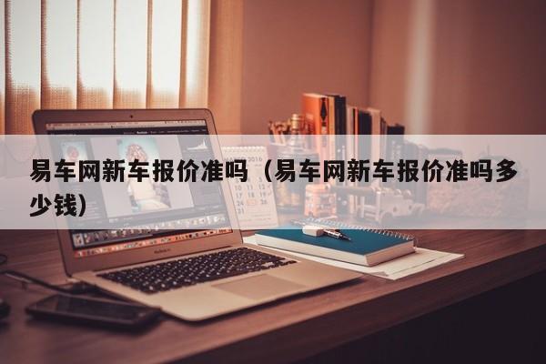 易车网新车报价准吗（易车网新车报价准吗多少钱）