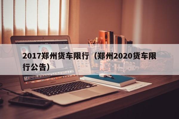 2017郑州货车限行（郑州2020货车限行公告）