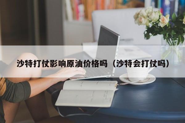 沙特打仗影响原油价格吗（沙特会打仗吗）