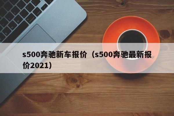 s500奔驰新车报价（s500奔驰最新报价2021）