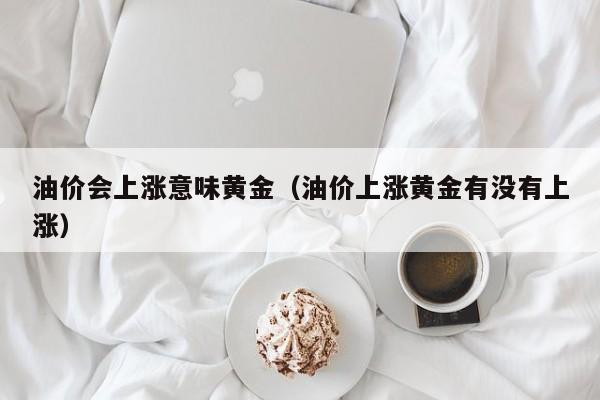 油价会上涨意味黄金（油价上涨黄金有没有上涨）