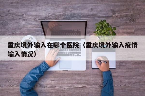 重庆境外输入在哪个医院（重庆境外输入疫情输入情况）