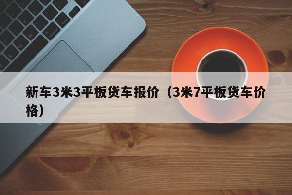 新车3米3平板货车报价（3米7平板货车价格）
