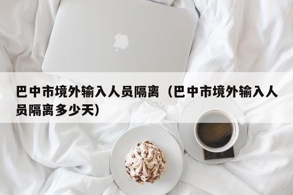巴中市境外输入人员隔离（巴中市境外输入人员隔离多少天）
