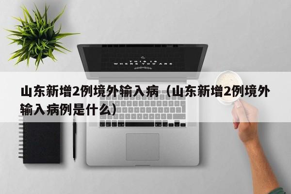 山东新增2例境外输入病（山东新增2例境外输入病例是什么）