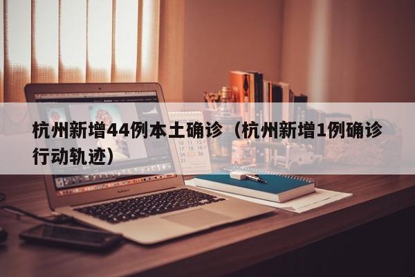 杭州新增44例本土确诊（杭州新增1例确诊行动轨迹）