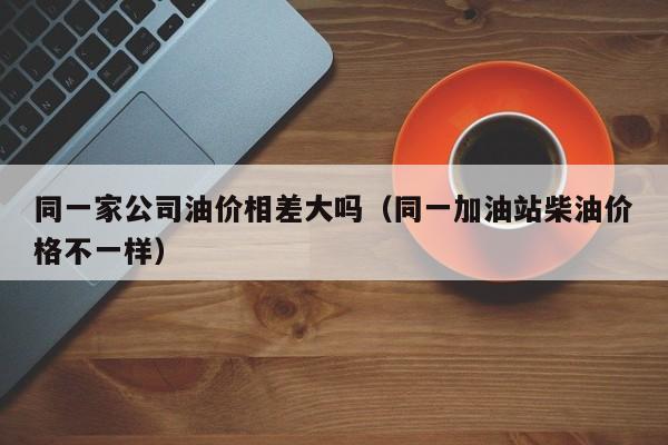 同一家公司油价相差大吗（同一加油站柴油价格不一样）
