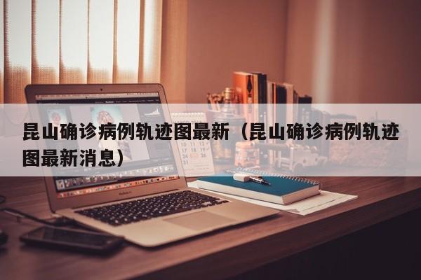 昆山确诊病例轨迹图最新（昆山确诊病例轨迹图最新消息）