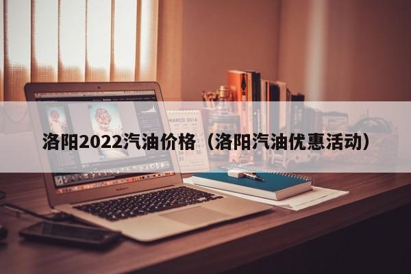 洛阳2022汽油价格（洛阳汽油优惠活动）