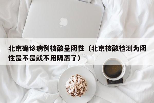 北京确诊病例核酸呈阴性（北京核酸检测为阴性是不是就不用隔离了）