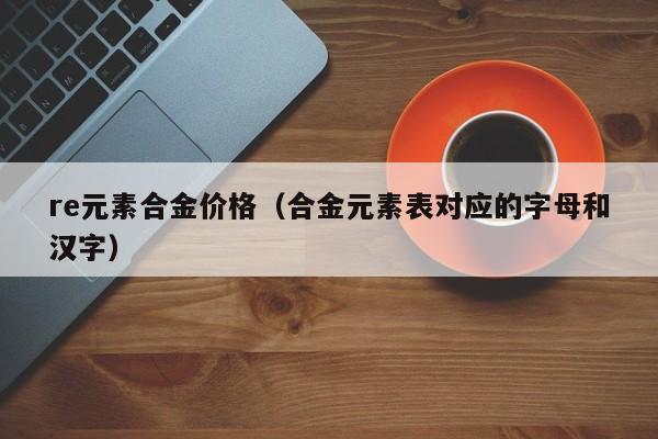 re元素合金价格（合金元素表对应的字母和汉字）