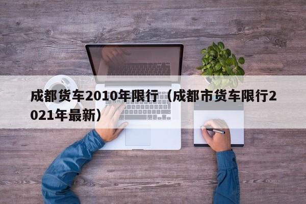 成都货车2010年限行（成都市货车限行2021年最新）