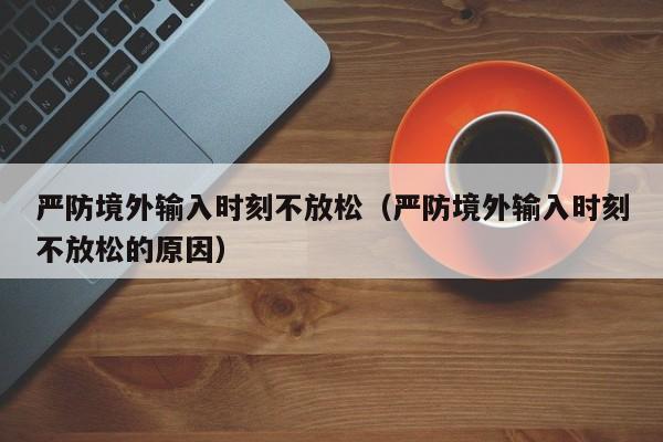 严防境外输入时刻不放松（严防境外输入时刻不放松的原因）