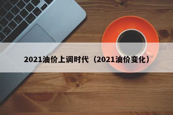 2021油价上调时代（2021油价变化）