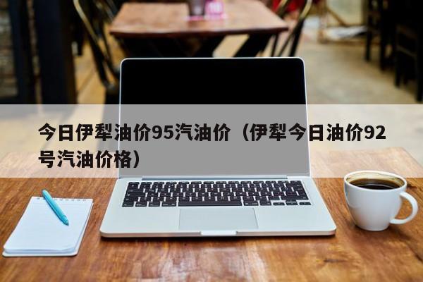 今日伊犁油价95汽油价（伊犁今日油价92号汽油价格）