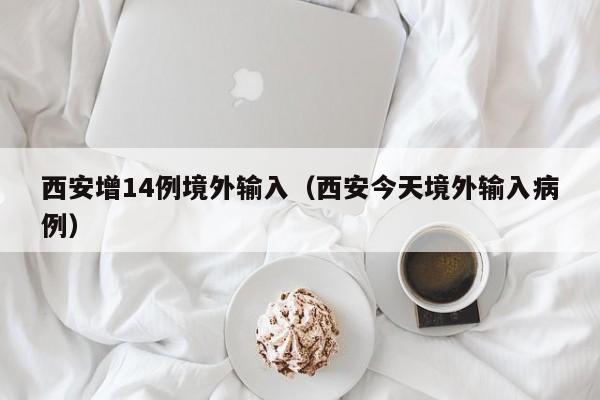 西安增14例境外输入（西安今天境外输入病例）