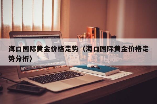 海口国际黄金价格走势（海口国际黄金价格走势分析）