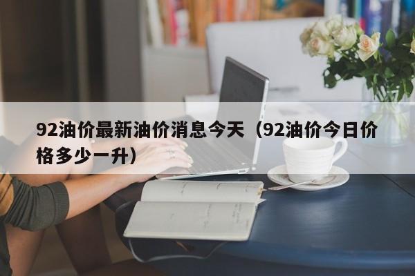 92油价最新油价消息今天（92油价今日价格多少一升）