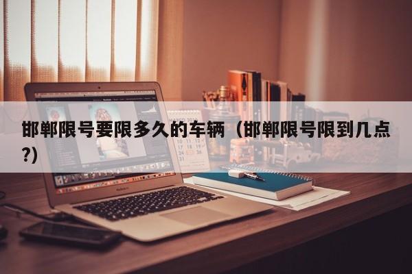 邯郸限号要限多久的车辆（邯郸限号限到几点?）