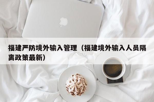 福建严防境外输入管理（福建境外输入人员隔离政策最新）