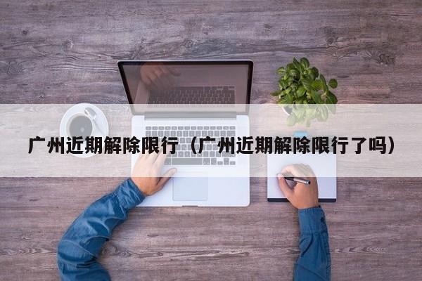 广州近期解除限行（广州近期解除限行了吗）