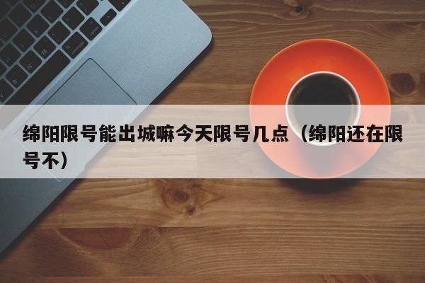 绵阳限号能出城嘛今天限号几点（绵阳还在限号不）