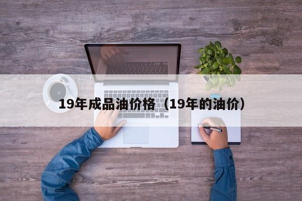 19年成品油价格（19年的油价）