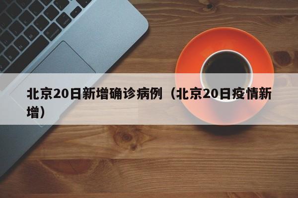 北京20日新增确诊病例（北京20日疫情新增）