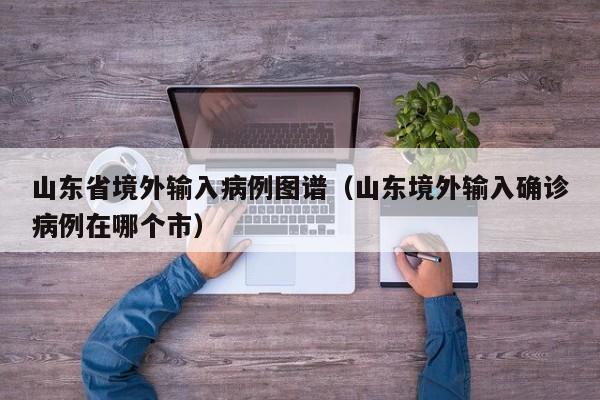 山东省境外输入病例图谱（山东境外输入确诊病例在哪个市）
