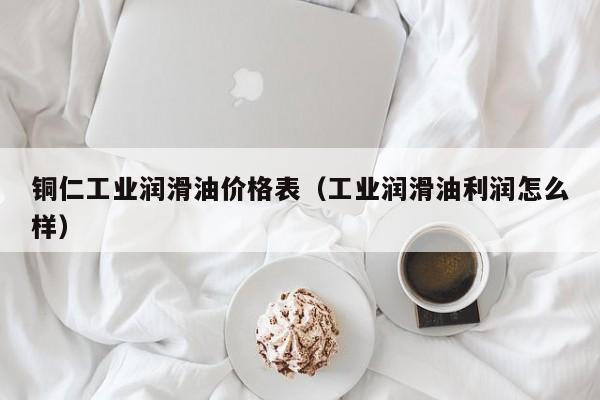 铜仁工业润滑油价格表（工业润滑油利润怎么样）