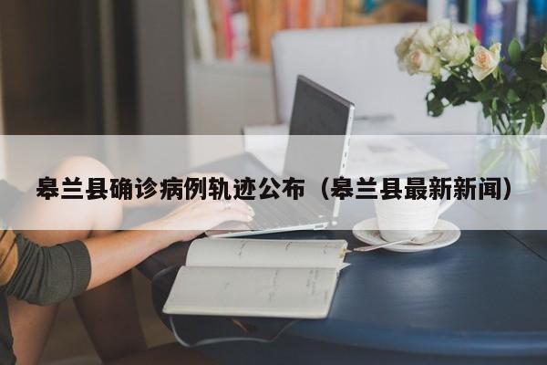 皋兰县确诊病例轨迹公布（皋兰县最新新闻）