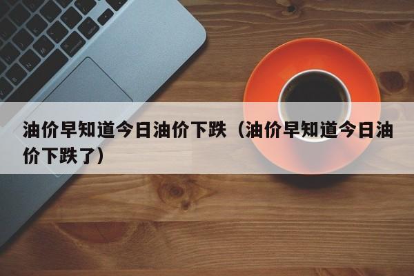 油价早知道今日油价下跌（油价早知道今日油价下跌了）