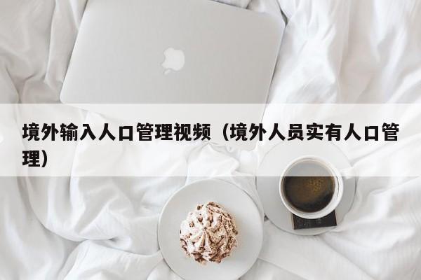 境外输入人口管理视频（境外人员实有人口管理）