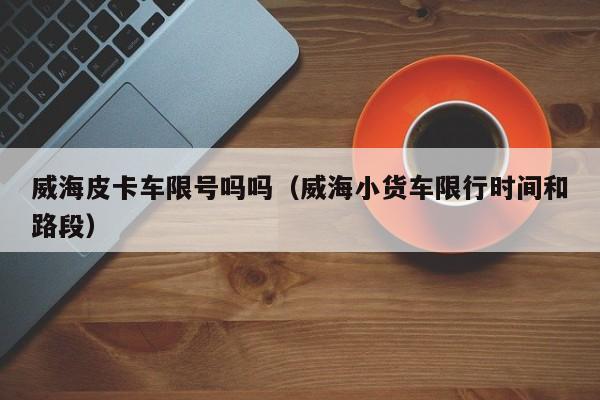 威海皮卡车限号吗吗（威海小货车限行时间和路段）