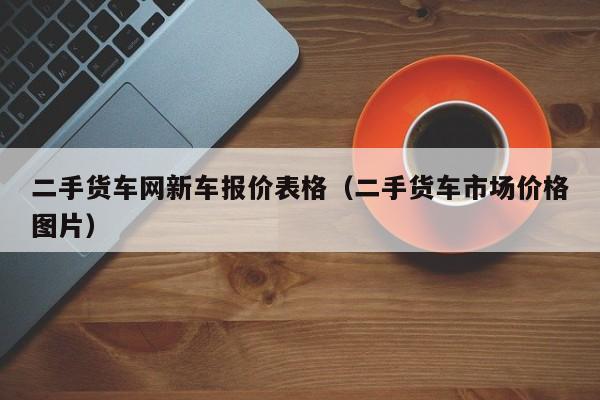 二手货车网新车报价表格（二手货车市场价格图片）