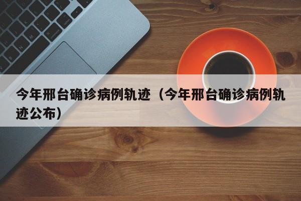 今年邢台确诊病例轨迹（今年邢台确诊病例轨迹公布）