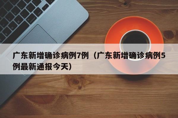 广东新增确诊病例7例（广东新增确诊病例5例最新通报今天）