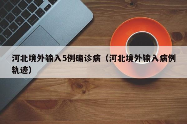 河北境外输入5例确诊病（河北境外输入病例轨迹）