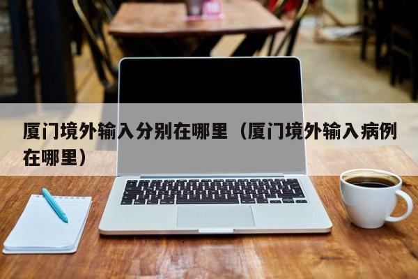 厦门境外输入分别在哪里（厦门境外输入病例在哪里）
