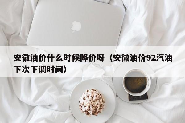 安徽油价什么时候降价呀（安徽油价92汽油下次下调时间）