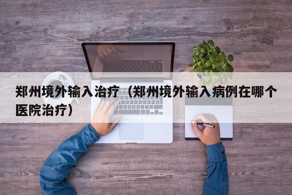郑州境外输入治疗（郑州境外输入病例在哪个医院治疗）