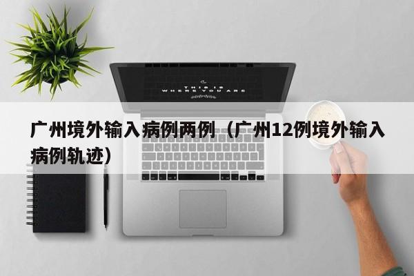 广州境外输入病例两例（广州12例境外输入病例轨迹）
